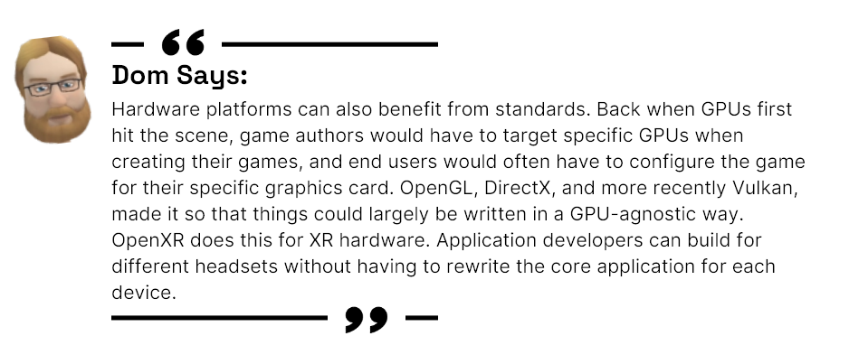 Dom says: Hardware platforms can also benefit from standards. Back when GPUs first hit the scene, game authors would have to target specific GPUs when creating their games, and end users would often have to configure the game for their specific graphics card. OpenGL, DirectX, and more recently Vulkan, made it so that things could largely be written in a GPU-agnostic way. OpenXR does this for XR hardware. Application developers can build for different headsets without having to rewrite the core application for each device.